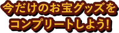 今だけのお宝グッズをコンプリートしよう！