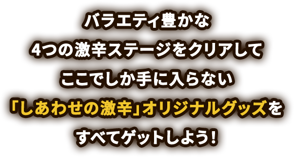 バラエティ豊かな4つの激辛ステージをクリアしてここでしか手に入らない「しあわせの激辛」オリジナルグッズをすべてゲットしよう！