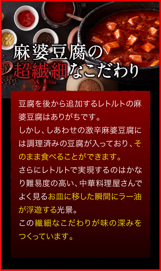 麻婆豆腐の超繊細なこだわり 豆腐を後から追加するレトルトの麻婆豆腐はありがちです。しかし、しあわせの激辛麻婆豆腐には調理済みの豆腐が入っており、そのまま食べることができます。さらにレトルトで実現するのはかなり難易度の高い、中華料理屋さんでよく見るお皿に移した瞬間にラー油が浮遊する光景。この繊細なこだわりが味の深みをつくっています。
