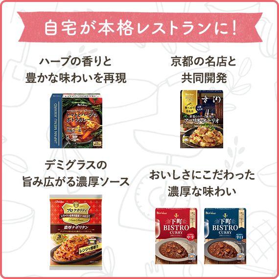 自宅が本格レストランに！　ハーブの香りと豊かな味わいを再現（ＪＡＰＡＮ　ＭＥＮＵ　ＡＷＡＲＤ　トマトとハーブのポトフカレー）　京都の名店と共同開発（選ばれし人気店　野菜のラグーと豚肉のアーリオ・オーリオ）　デミグラスの旨み広がる濃厚ソース（プロ クオリティ　パスタソース３袋入り　濃厚ナポリタン）　おいしさにこだわった濃厚な味わい（下町ＢＩＳＴＲＯ　ＣＵＲＲＹ　中辛、下町ＢＩＳＴＲＯ　ＣＵＲＲＹ　辛口）