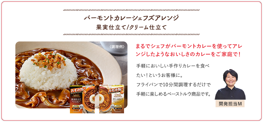 バーモントカレーシェフズアレンジ 果実仕立て/クリーム仕立て まるでシェフがバーモントカレーを使ってアレンジしたようなおいしさのカレーをご家庭で！ 手軽においしい手作りカレーを食べたい！というお客様に。フライパンで10分調理するだけで手軽に楽しめるペーストルウ商品です。 開発担当M