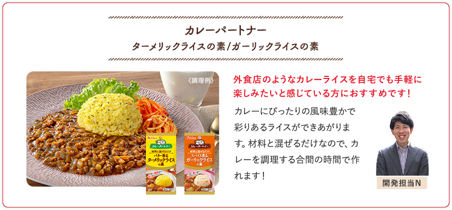 カレーパートナー ターメリックライスの素/ガーリックライスの素 外食店のようなカレーライスを自宅でも手軽に楽しみたいと感じている方におすすめです！ カレーにぴったりの風味豊かで彩りあるライスができあがります。材料と混ぜるだけなので、カレーを調理する合間の時間で作れます！ 開発担当N