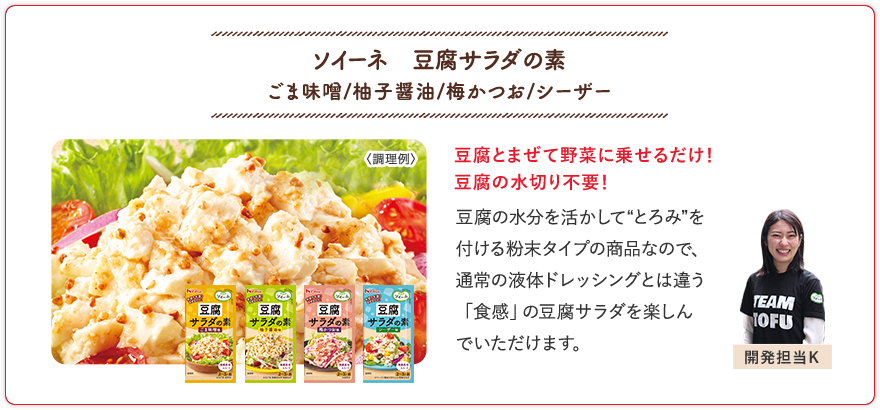 ソイーネ　豆腐サラダの素 ごま味噌/柚子醤油/梅かつお/シーザー 豆腐とまぜて野菜に乗せるだけ！豆腐の水切り不要！ 豆腐の水分を活かして“とろみ”を付ける粉末タイプの商品なので、通常の液体ドレッシングとは違う「食感」の豆腐サラダを楽しんでいただけます。 開発担当K