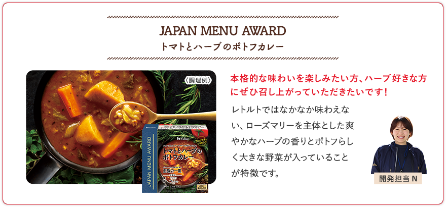 JAPAN MENU AWARD トマトとハーブのポトフカレー 本格的な味わいを楽しみたい方、ハーブ好きな方にぜひ召し上がっていただきたいです！ レトルトではなかなか味わえない、ローズマリーを主体とした爽やかなハーブの香りとポトフらしく大きな野菜が入っていることが特徴です。 開発担当N