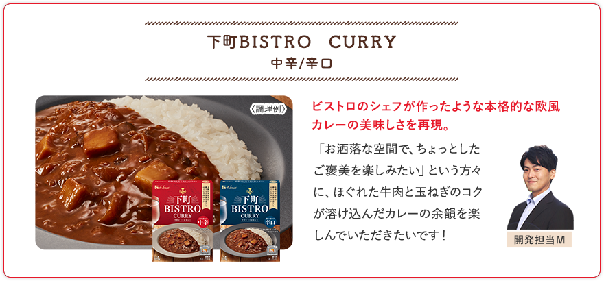 下町ＢＩＳＴＲＯ　ＣＵＲＲＹ 中辛/辛口 ビストロのシェフが作ったような本格的な欧風カレーの美味しさを再現。 「お洒落な空間で、ちょっとしたご褒美を楽しみたい」という方々に、ほぐれた牛肉と玉ねぎのコクが溶け込んだカレーの余韻を楽しんでいただきたいです！ 開発担当M