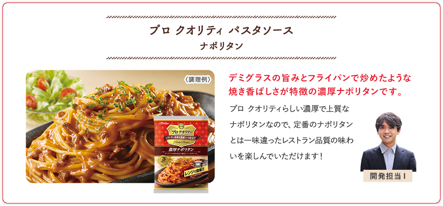 プロ クオリティ パスタソース ナポリタン デミグラスの旨みとフライパンで炒めたような焼き香ばしさが特徴の濃厚ナポリタンです。 プロ クオリティらしい濃厚で上質なナポリタンなので、定番のナポリタンとは一味違ったレストラン品質の味わいを楽しんでいただけます！ 開発担当I