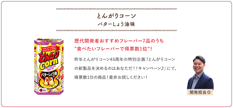 とんがりコーン バターしょう油味 歴代開発者おすすめフレーバー7品のうち”食べたいフレーバーで得票数1位”！ 昨年とんがりコーン45周年の特別企画「とんがりコーンの新製品を決めるのはあなただ！！キャンペーン♪」にて、得票数1位の商品！是非お試しください！ 開発担当O