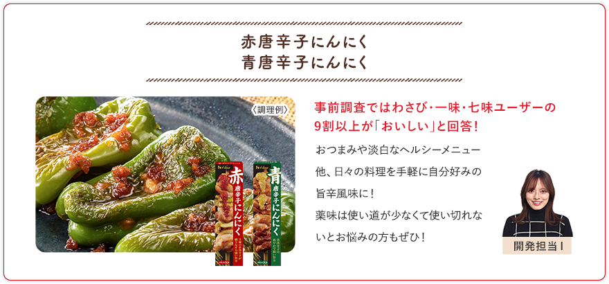 赤唐辛子にんにく 青唐辛子にんにく 事前調査ではわさび・一味・七味ユーザーの9割以上が「おいしい」と回答！ おつまみや淡白なヘルシーメニュー他、日々の料理を手軽に自分好みの旨辛風味に！薬味は使い道が少なくて使い切れないとお悩みの方もぜひ！ 開発担当I