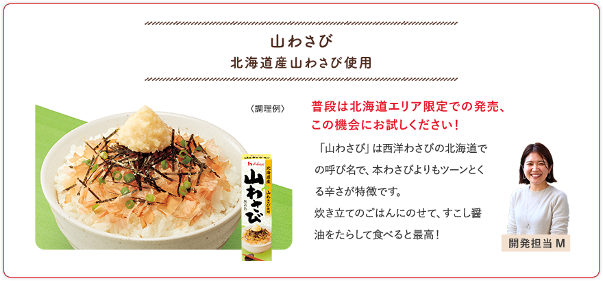 山わさび 北海道産山わさび使用 普段は北海道エリア限定での発売、この機会にお試しください！ 「山わさび」は西洋わさびの北海道での呼び名で、本わさびよりもツーンとくる辛さが特徴です。炊き立てのごはんにのせて、すこし醤油をたらして食べると最高！ 開発担当M