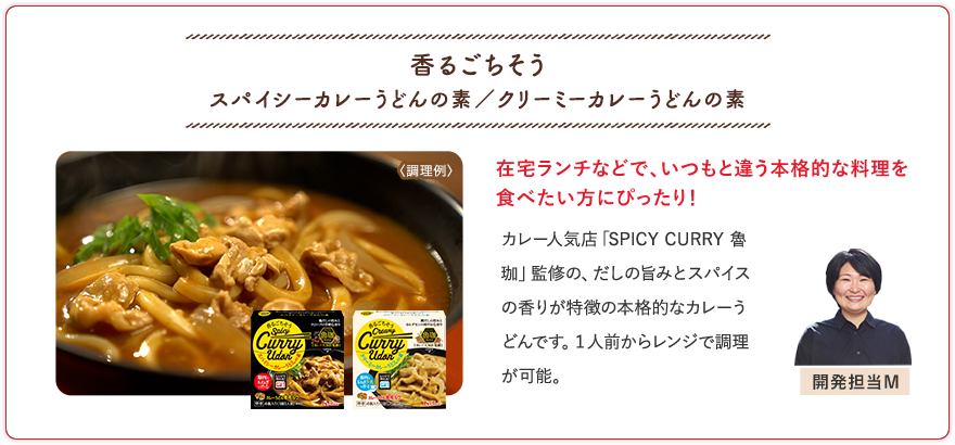 香るごちそう スパイシーカレーうどんの素／クリーミーカレーうどんの素 在宅ランチなどで、いつもと違う本格的な料理を食べたい方にぴったり！ カレー人気店「SPICY CURRY 魯珈」監修の、だしの旨みとスパイスの香りが特徴の本格的なカレーうどんです。１人前からレンジで調理が可能。 開発担当M