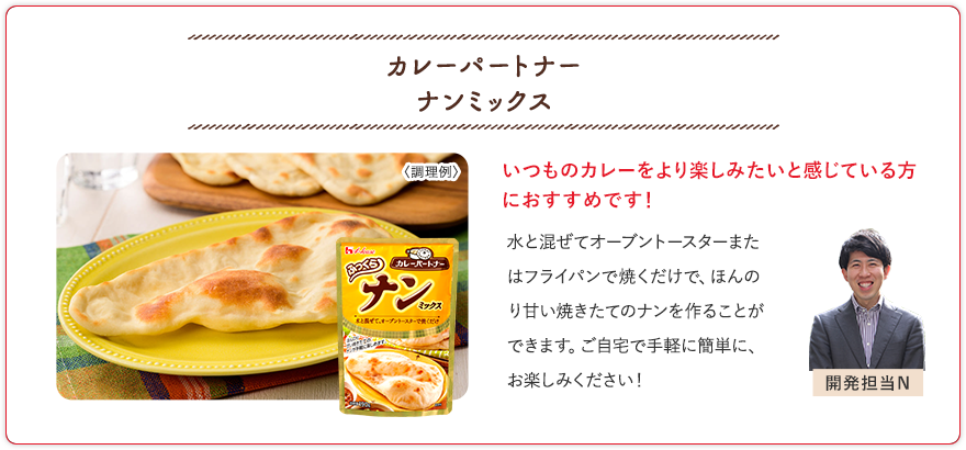 カレーパートナー ナンミックス いつものカレーをより楽しみたいと感じている方におすすめです！ 水と混ぜてオーブントースターまたはフライパンで焼くだけで、ほんのり甘い焼きたてのナンを作ることができます。ご自宅で手軽に簡単に、お楽しみください！ 開発担当N