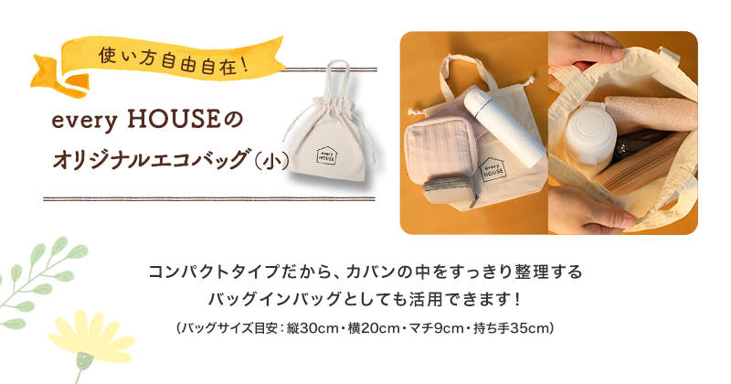 使い方自由自在！　every HOUSEのオリジナルエコバッグ（小）　コンパクトタイプだから、カバンの中をすっきり整理するバッグインバッグとしても活用できます！バッグサイズ目安：縦30cm・横20cm・マチ9cm・持ち手35cm