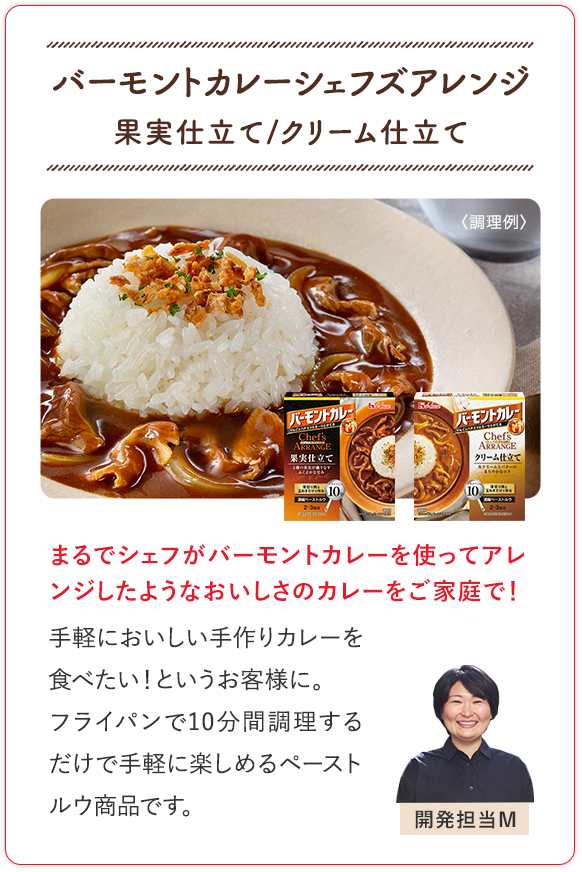 バーモントカレーシェフズアレンジ 果実仕立て/クリーム仕立て まるでシェフがバーモントカレーを使ってアレンジしたようなおいしさのカレーをご家庭で！ 手軽においしい手作りカレーを食べたい！というお客様に。フライパンで10分調理するだけで手軽に楽しめるペーストルウ商品です。 開発担当M