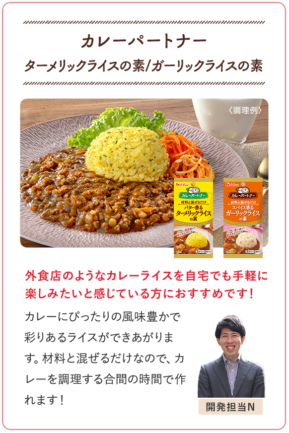 カレーパートナー ターメリックライスの素/ガーリックライスの素 外食店のようなカレーライスを自宅でも手軽に楽しみたいと感じている方におすすめです！ カレーにぴったりの風味豊かで彩りあるライスができあがります。材料と混ぜるだけなので、カレーを調理する合間の時間で作れます！ 開発担当N