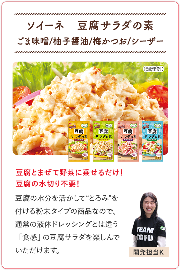 ソイーネ　豆腐サラダの素 ごま味噌/柚子醤油/梅かつお/シーザー 豆腐とまぜて野菜に乗せるだけ！豆腐の水切り不要！ 豆腐の水分を活かして“とろみ”を付ける粉末タイプの商品なので、通常の液体ドレッシングとは違う「食感」の豆腐サラダを楽しんでいただけます。 開発担当K