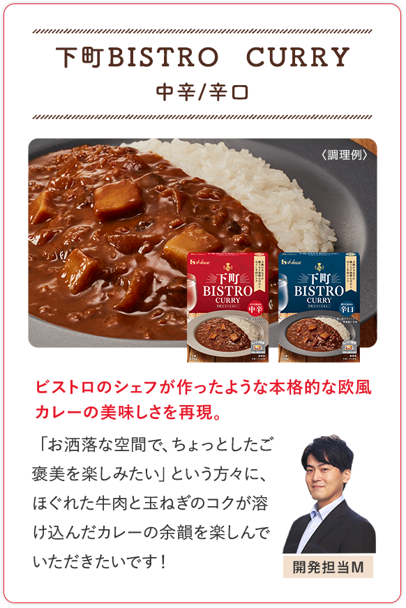 下町ＢＩＳＴＲＯ　ＣＵＲＲＹ 中辛/辛口 ビストロのシェフが作ったような本格的な欧風カレーの美味しさを再現。 「お洒落な空間で、ちょっとしたご褒美を楽しみたい」という方々に、ほぐれた牛肉と玉ねぎのコクが溶け込んだカレーの余韻を楽しんでいただきたいです！ 開発担当M