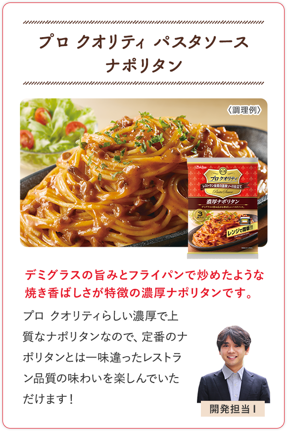 プロ クオリティ パスタソース ナポリタン デミグラスの旨みとフライパンで炒めたような焼き香ばしさが特徴の濃厚ナポリタンです。 プロ クオリティらしい濃厚で上質なナポリタンなので、定番のナポリタンとは一味違ったレストラン品質の味わいを楽しんでいただけます！ 開発担当I