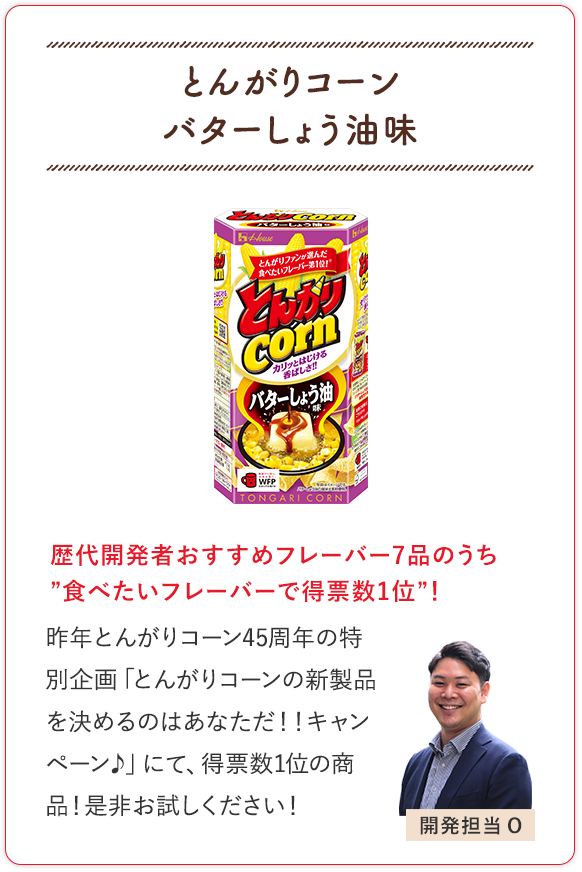 とんがりコーン バターしょう油味 歴代開発者おすすめフレーバー7品のうち”食べたいフレーバーで得票数1位”！ 昨年とんがりコーン45周年の特別企画「とんがりコーンの新製品を決めるのはあなただ！！キャンペーン♪」にて、得票数1位の商品！是非お試しください！ 開発担当O