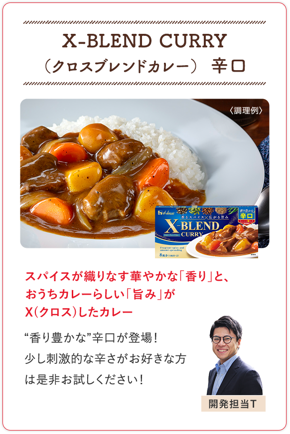 X-BLEND CURRY（クロスブレンドカレー） 辛口 スパイスが織りなす華やかな「香り」と、おうちカレーらしい「旨み」がX(クロス)したカレー “香り豊かな”辛口が登場！少し刺激的な辛さがお好きな方は是非お試しください！ 開発担当T