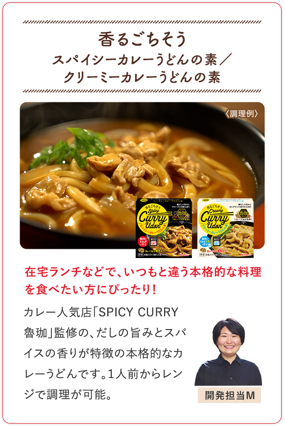 香るごちそう スパイシーカレーうどんの素／クリーミーカレーうどんの素 在宅ランチなどで、いつもと違う本格的な料理を食べたい方にぴったり！ カレー人気店「SPICY CURRY 魯珈」監修の、だしの旨みとスパイスの香りが特徴の本格的なカレーうどんです。１人前からレンジで調理が可能。 開発担当M