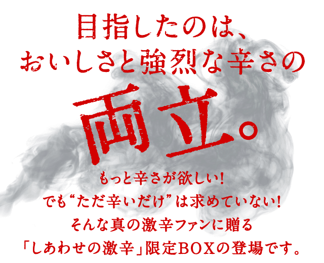 目指したのは、おいしさと強烈な辛さの両立。もっと辛さが欲しい！でも“ただ辛いだけ”は求めていない！そんな真の激辛ファンに贈る「しあわせの激辛」限定BOXの登場です。