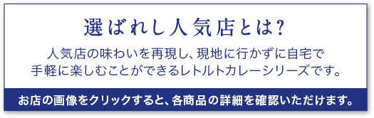 選ばれし人気店とは？ 人気店の味わいを再現し、現地に行かずに自宅で手軽に楽しむことができるレトルトカレーシリーズです。 お店の画像をクリックすると、各商品の詳細を確認いただけます。