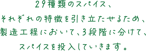 29種類のスパイス、それぞれの特徴を引き立たせるため、製造工程において、3段階に分けて、スパイスを投入していきます。