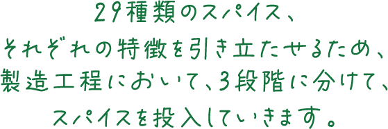 29種類のスパイス、それぞれの特徴を引き立たせるため、製造工程において、3段階に分けて、スパイスを投入していきます。