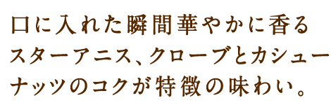 口に入れた瞬間華やかに香るスターアニス、クローブとカシューナッツのコクが特徴の味わい。