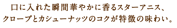 口に入れた瞬間華やかに香るスターアニス、クローブとカシューナッツのコクが特徴の味わい。