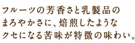 フルーツの芳香さと乳製品のまろやかさに、焙煎したようなクセになる苦味が特徴の味わい。