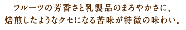 フルーツの芳香さと乳製品のまろやかさに、焙煎したようなクセになる苦味が特徴の味わい。