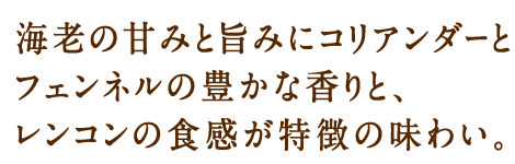 海老の甘みと旨みにコリアンダーとフェンネルの豊かな香りと、レンコンの食感が特徴の味わい。