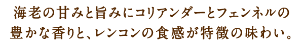 海老の甘みと旨みにコリアンダーとフェンネルの豊かな香りと、レンコンの食感が特徴の味わい。