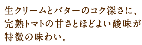 生クリームとバターのコク深さに、完熟トマトの甘さとほどよい酸味が特徴の味わい。