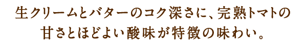 生クリームとバターのコク深さに、完熟トマトの甘さとほどよい酸味が特徴の味わい。