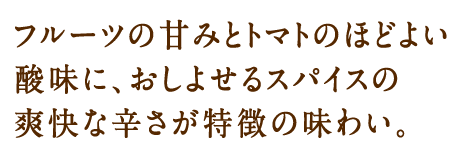 フルーツの甘みとトマトのほどよい酸味に、おしよせるスパイスの爽快な辛さが特徴の味わい。