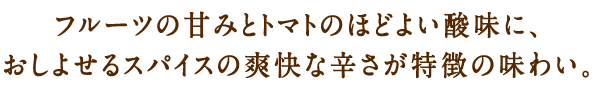 フルーツの甘みとトマトのほどよい酸味に、おしよせるスパイスの爽快な辛さが特徴の味わい。