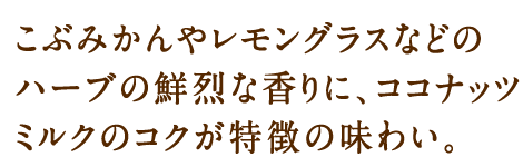 こぶみかんやレモングラスなどのハーブの鮮烈な香りに、ココナッツミルクのコクが特徴の味わい。