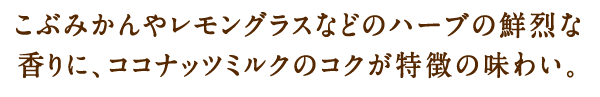 こぶみかんやレモングラスなどのハーブの鮮烈な香りに、ココナッツミルクのコクが特徴の味わい。