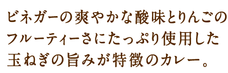 ビネガーの爽やかな酸味とりんこ‘のフルーティーさにたっぷり使用した玉ねぎの旨みが特徴のカレー。