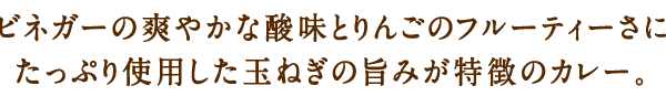 ビネガーの爽やかな酸味とりんこ‘のフルーティーさにたっぷり使用した玉ねぎの旨みが特徴のカレー。