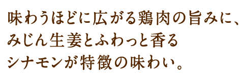 味わうほどに広がる鶏肉の旨みに、みじん生姜とふわっと香るシナモンが特徴の味わい。