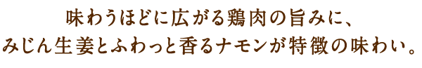 味わうほどに広がる鶏肉の旨みに、みじん生姜とふわっと香るシナモンが特徴の味わい。