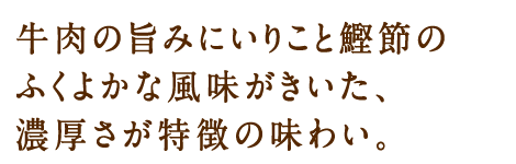 牛肉の旨みにいりこと鰹節のふくよかな風味がきいた、濃厚さが特徴の味わい。