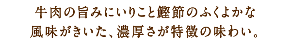 牛肉の旨みにいりこと鰹節のふくよかな風味がきいた、濃厚さが特徴の味わい。